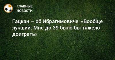 Гацкан – об Ибрагимовиче: «Вообще лучший. Мне до 39 было бы тяжело доиграть»