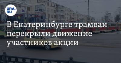 В Екатеринбурге трамваи перекрыли движение участников акции. Фото, видео