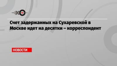 Счет задержанных на Сухаревской в Москве идет на десятки – корреспондент