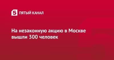 На незаконную акцию в Москве вышли 300 человек