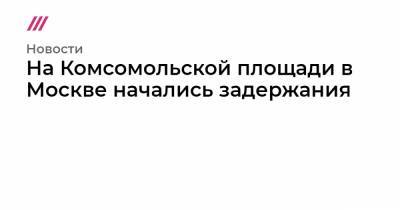 На Комсомольской площади в Москве начались задержания