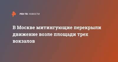 В Москве митингующие перекрыли движение возле площади трех вокзалов