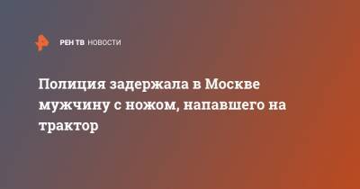 Полиция задержала в Москве мужчину с ножом, напавшего на трактор