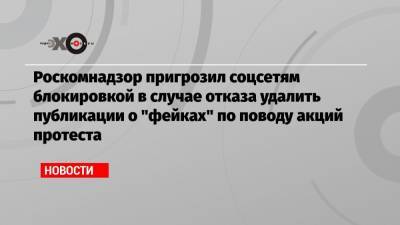Роскомнадзор пригрозил соцсетям блокировкой в случае отказа удалить публикации о «фейках» по поводу акций протеста