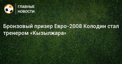 Бронзовый призер Евро-2008 Колодин стал тренером «Кызылжара»