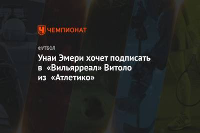 Унаи Эмери хочет подписать в «Вильярреал» Витоло из «Атлетико»