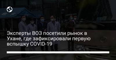 Эксперты ВОЗ посетили рынок в Ухане, где зафиксировали первую вспышку COVID-19