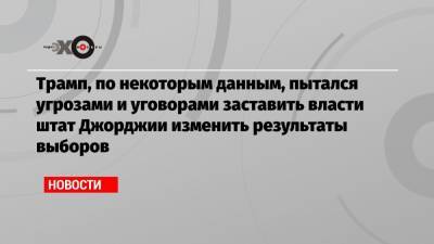 Трамп, по некоторым данным, пытался угрозами и уговорами заставить власти штат Джорджии изменить результаты выборов