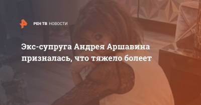 Экс-супруга Андрея Аршавина призналась, что тяжело болеет