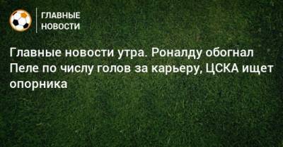 Главные новости утра. Роналду обогнал Пеле по числу голов за карьеру, ЦСКА ищет опорника