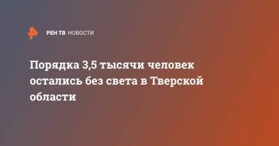 Порядка 3,5 тысячи человек остались без света в Тверской области