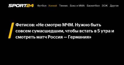 Фетисов: «Не смотрю МЧМ. Нужно быть совсем сумасшедшим, чтобы встать в 5 утра и смотреть матч Россия — Германия»