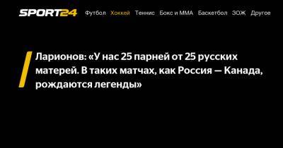 Ларионов: «У нас 25 парней от 25 русских матерей. В таких матчах, как Россия – Канада, рождаются легенды»