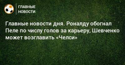 Главные новости дня. Роналду обогнал Пеле по числу голов за карьеру, Шевченко может возглавить «Челси»