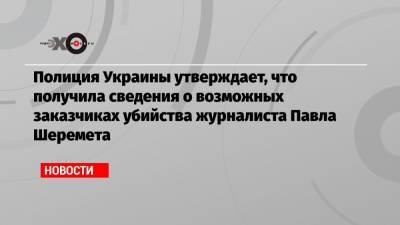 Полиция Украины утверждает, что получила сведения о возможных заказчиках убийства журналиста Павла Шеремета