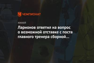 Ларионов ответил на вопрос о возможной отставке с поста главного тренера сборной России