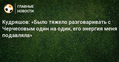 Кудряшов: «Было тяжело разговаривать с Черчесовым один на один, его энергия меня подавляла»