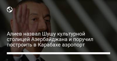Алиев назвал Шушу культурной столицей Азербайджана и поручил построить в Карабахе аэропорт