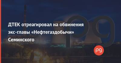 ДТЕК отреагировал на обвинения экс-главы «Нефтегаздобычи» Семинского