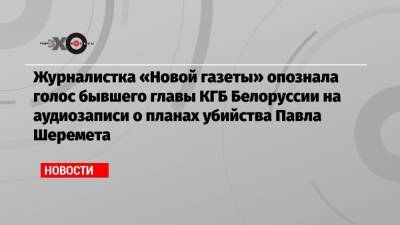 Журналистка «Новой газеты» опознала голос бывшего главы КГБ Белоруссии на аудиозаписи о планах убийства Павла Шеремета