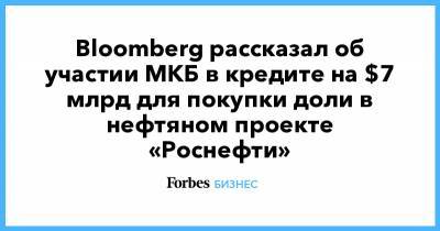 Bloomberg рассказал об участии МКБ в кредите на $7 млрд для покупки доли в нефтяном проекте «Роснефти»