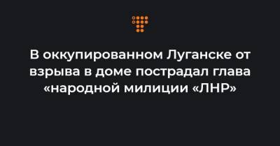 В оккупированном Луганске от взрыва в доме пострадал глава «народной милиции «ЛНР»
