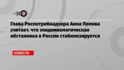 Глава Роспотребнадзора Анна Попова считает. что эпидемиологическая обстановка в России стабилизируется