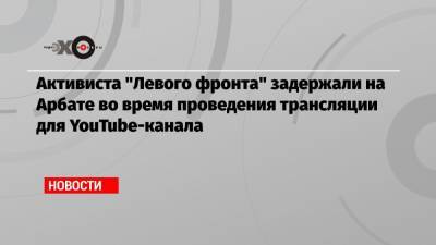 Активиста «Левого фронта» задержали на Арбате во время проведения трансляции для YouTube-канала