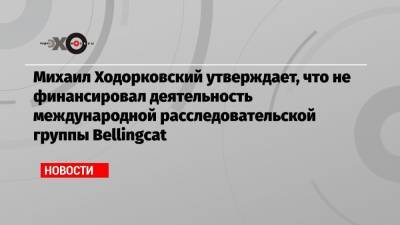 Михаил Ходорковский утверждает, что не финансировал деятельность международной расследовательской группы Bellingcat