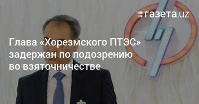 Глава «Хорезмского ПТЭС» задержан по подозрению во взяточничестве