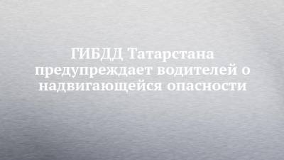 ГИБДД Татарстана предупреждает водителей о надвигающейся опасности
