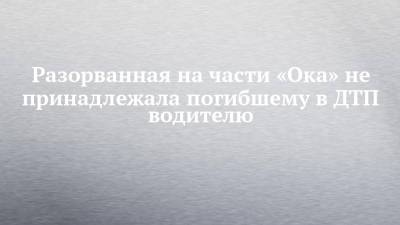 Разорванная на части «Ока» не принадлежала погибшему в ДТП водителю