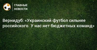 Вернидуб: «Украинский футбол сильнее российского. У нас нет бюджетных команд»