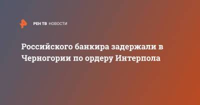 Российского банкира задержали в Черногории по ордеру Интерпола - ren.tv - Москва - Россия - Черногория