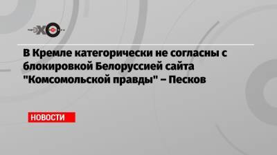 В Кремле категорически не согласны с блокировкой Белоруссией сайта «Комсомольской правды» – Песков