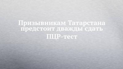 Призывникам Татарстана предстоит дважды сдать ПЦР-тест