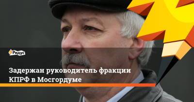 Задержан руководитель фракции КПРФ в Мосгордуме