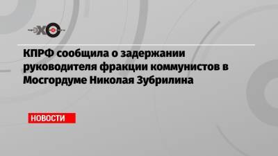 КПРФ сообщила о задержании руководителя фракции коммунистов в Мосгордуме Николая Зубрилина