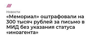 «Мемориал» оштрафовали на 300 тысяч рублей за письмо в МИД без указания статуса «иноагента»