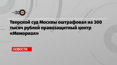 Тверской суд Москвы оштрафовал на 300 тысяч рублей правозащитный центр «Мемориал»