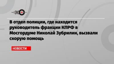 В отдел полиции, где находится руководитель фракции КПРФ в Мосгордуме Николай Зубрилин, вызвали скорую помощь