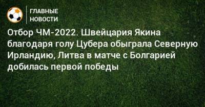 Отбор ЧМ-2022. Швейцария Якина благодаря голу Цубера обыграла Северную Ирландию, Литва в матче с Болгарией добилась первой победы