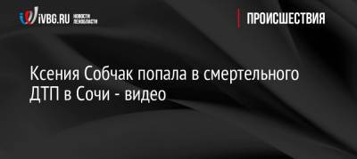 Ксения Собчак попала в смертельного ДТП в Сочи — видео