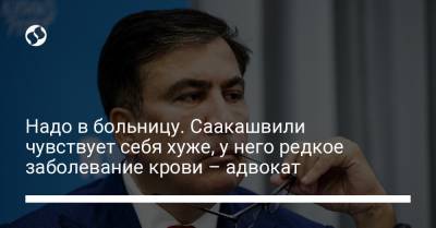 Надо в больницу. Саакашвили чувствует себя хуже, у него редкое заболевание крови – адвокат