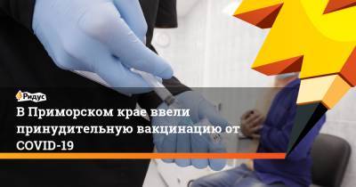 В Приморском крае ввели принудительную вакцинацию от COVID-19