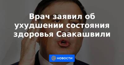 Врач заявил об ухудшении состояния здоровья Саакашвили