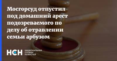 Мосгорсуд отпустил под домашний арест подозреваемого по делу об отравлении семьи арбузом