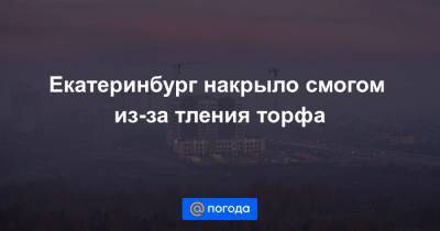 Екатеринбург накрыло смогом из-за тления торфа