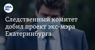 Следственный комитет добил проект экс-мэра Екатеринбурга