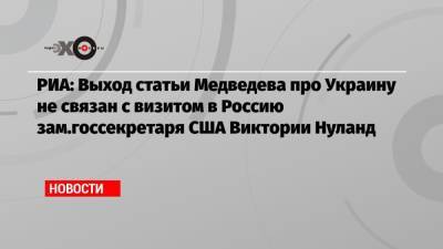РИА: Выход статьи Медведева про Украину не связан с визитом в Россию зам.госсекретаря США Виктории Нуланд
